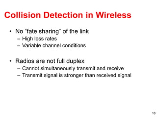 10
Collision Detection in Wireless
• No “fate sharing” of the link
– High loss rates
– Variable channel conditions
• Radios are not full duplex
– Cannot simultaneously transmit and receive
– Transmit signal is stronger than received signal
 