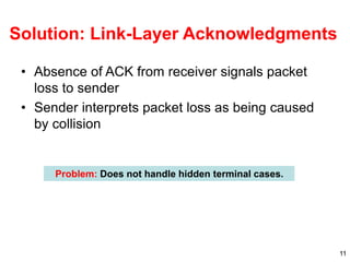 11
Solution: Link-Layer Acknowledgments
• Absence of ACK from receiver signals packet
loss to sender
• Sender interprets packet loss as being caused
by collision
Problem: Does not handle hidden terminal cases.
 