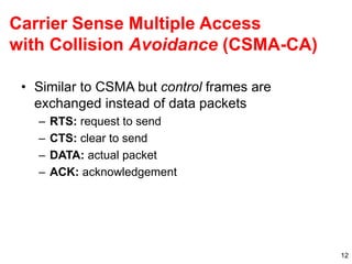 12
Carrier Sense Multiple Access
with Collision Avoidance (CSMA-CA)
• Similar to CSMA but control frames are
exchanged instead of data packets
– RTS: request to send
– CTS: clear to send
– DATA: actual packet
– ACK: acknowledgement
 