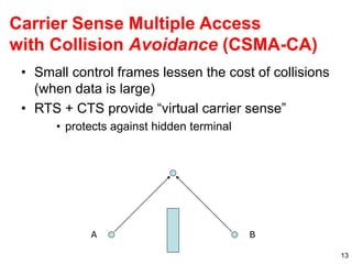 13
Carrier Sense Multiple Access
with Collision Avoidance (CSMA-CA)
• Small control frames lessen the cost of collisions
(when data is large)
• RTS + CTS provide “virtual carrier sense”
• protects against hidden terminal
A B
 