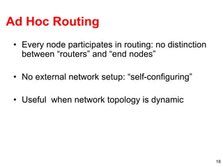 18
Ad Hoc Routing
• Every node participates in routing: no distinction
between “routers” and “end nodes”
• No external network setup: “self-configuring”
• Useful when network topology is dynamic
 