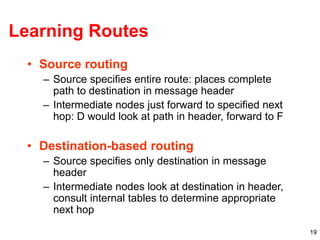 19
Learning Routes
• Source routing
– Source specifies entire route: places complete
path to destination in message header
– Intermediate nodes just forward to specified next
hop: D would look at path in header, forward to F
• Destination-based routing
– Source specifies only destination in message
header
– Intermediate nodes look at destination in header,
consult internal tables to determine appropriate
next hop
 