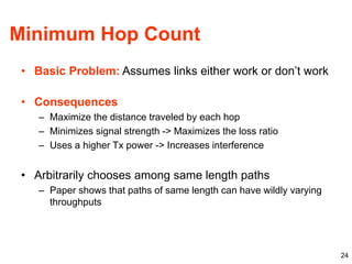 24
Minimum Hop Count
• Basic Problem: Assumes links either work or don’t work
• Consequences
– Maximize the distance traveled by each hop
– Minimizes signal strength -> Maximizes the loss ratio
– Uses a higher Tx power -> Increases interference
• Arbitrarily chooses among same length paths
– Paper shows that paths of same length can have wildly varying
throughputs
 