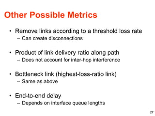 27
Other Possible Metrics
• Remove links according to a threshold loss rate
– Can create disconnections
• Product of link delivery ratio along path
– Does not account for inter-hop interference
• Bottleneck link (highest-loss-ratio link)
– Same as above
• End-to-end delay
– Depends on interface queue lengths
 