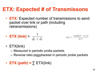 28
ETX: Expected # of Transmissons
• ETX: Expected number of transmissions to send
packet over link or path (including
retransmissions)
• ETX (link) =
• ETX(link)
– Measured in periodic probe packets
– Reverse ratio piggybacked in periodic probe packets
• ETX (path) = ∑ ETX(link)
 