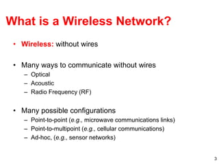 3
What is a Wireless Network?
• Wireless: without wires
• Many ways to communicate without wires
– Optical
– Acoustic
– Radio Frequency (RF)
• Many possible configurations
– Point-to-point (e.g., microwave communications links)
– Point-to-multipoint (e.g., cellular communications)
– Ad-hoc, (e.g., sensor networks)
 
