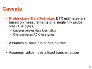 30
Caveats
• Probe size ≠ Data/Ack size: ETX estimates are
based on measurements of a single link probe
size (134 bytes)
– Underestimates data loss ratios
– Overestimates ACK loss ratios
• Assumes all links run at one bit-rate
• Assumes radios have a fixed transmit power
 