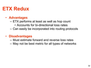 32
ETX Redux
• Advantages
– ETX performs at least as well as hop count
• Accounts for bi-directional loss rates
– Can easily be incorporated into routing protocols
• Disadvantages
– Must estimate forward and reverse loss rates
– May not be best metric for all types of networks
 