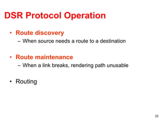 33
DSR Protocol Operation
• Route discovery
– When source needs a route to a destination
• Route maintenance
– When a link breaks, rendering path unusable
• Routing
 