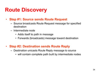 34
Route Discovery
• Step #1: Source sends Route Request
– Source broadcasts Route Request message for specified
destination
– Intermediate node
• Adds itself to path in message
• Forwards (broadcasts) message toward destination
• Step #2: Destination sends Route Reply
– Destination unicasts Route Reply message to source
• will contain complete path built by intermediate nodes
 