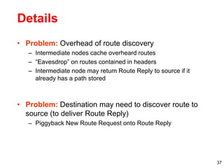37
Details
• Problem: Overhead of route discovery
– Intermediate nodes cache overheard routes
– “Eavesdrop” on routes contained in headers
– Intermediate node may return Route Reply to source if it
already has a path stored
• Problem: Destination may need to discover route to
source (to deliver Route Reply)
– Piggyback New Route Request onto Route Reply
 