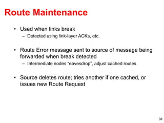 38
Route Maintenance
• Used when links break
– Detected using link-layer ACKs, etc.
• Route Error message sent to source of message being
forwarded when break detected
– Intermediate nodes “eavesdrop”, adjust cached routes
• Source deletes route; tries another if one cached, or
issues new Route Request
 