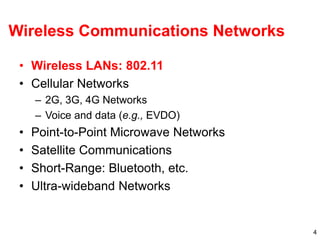 4
Wireless Communications Networks
• Wireless LANs: 802.11
• Cellular Networks
– 2G, 3G, 4G Networks
– Voice and data (e.g., EVDO)
• Point-to-Point Microwave Networks
• Satellite Communications
• Short-Range: Bluetooth, etc.
• Ultra-wideband Networks
 