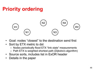 46
Priority ordering
• Goal: nodes “closest” to the destination send first
• Sort by ETX metric to dst
– Nodes periodically flood ETX “link state” measurements
– Path ETX is weighted shortest path (Dijkstra’s algorithm)
• Source sorts, includes list in ExOR header
• Details in the paper
src
N1
N2
N3
dst
N4
 