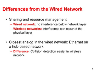 5
Differences from the Wired Network
• Sharing and resource management
– Wired network: no interference below network layer
– Wireless networks: interference can occur at the
physical layer
• Closest analog in the wired network: Ethernet on
a hub-based network
– Difference: Collision detection easier in wireless
network
 