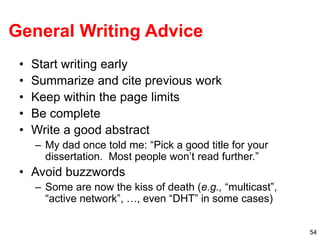54
General Writing Advice
• Start writing early
• Summarize and cite previous work
• Keep within the page limits
• Be complete
• Write a good abstract
– My dad once told me: “Pick a good title for your
dissertation. Most people won’t read further.”
• Avoid buzzwords
– Some are now the kiss of death (e.g., “multicast”,
“active network”, …, even “DHT” in some cases)
 