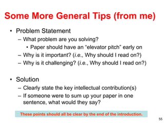 55
Some More General Tips (from me)
• Problem Statement
– What problem are you solving?
• Paper should have an “elevator pitch” early on
– Why is it important? (i.e., Why should I read on?)
– Why is it challenging? (i.e., Why should I read on?)
• Solution
– Clearly state the key intellectual contribution(s)
– If someone were to sum up your paper in one
sentence, what would they say?
These points should all be clear by the end of the introduction.
 