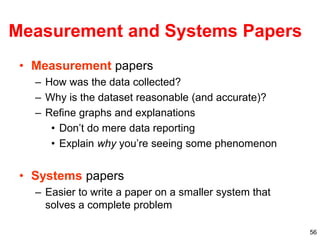 56
Measurement and Systems Papers
• Measurement papers
– How was the data collected?
– Why is the dataset reasonable (and accurate)?
– Refine graphs and explanations
• Don’t do mere data reporting
• Explain why you’re seeing some phenomenon
• Systems papers
– Easier to write a paper on a smaller system that
solves a complete problem
 