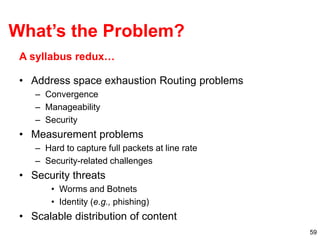59
• Address space exhaustion Routing problems
– Convergence
– Manageability
– Security
• Measurement problems
– Hard to capture full packets at line rate
– Security-related challenges
• Security threats
• Worms and Botnets
• Identity (e.g., phishing)
• Scalable distribution of content
A syllabus redux…
What’s the Problem?
 
