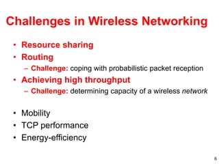 6
Challenges in Wireless Networking
• Resource sharing
• Routing
– Challenge: coping with probabilistic packet reception
• Achieving high throughput
– Challenge: determining capacity of a wireless network
• Mobility
• TCP performance
• Energy-efficiency
 