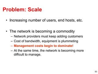 63
Problem: Scale
• Increasing number of users, end hosts, etc.
• The network is becoming a commodity
– Network providers must keep adding customers
– Cost of bandwidth, equipment is plummeting
– Management costs begin to dominate!
– At the same time, the network is becoming more
difficult to manage.
 