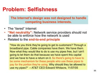 66
Problem: Selfishness
• The “tiered” Internet
• “Net neutrality”: Network service providers should not
be able to enforce how the network is used
• Related to the end-to-end principle
The Internet’s design was not designed to handle
competing business interests.
"How do you think they're going to get to customers? Through a
broadband pipe. Cable companies have them. We have them.
Now what they would like to do is use my pipes free, but I ain't
going to let them do that because we have spent this capital
and we have to have a return on it. So there's going to have to
be some mechanism for these people who use these pipes to
pay for the portion they're using. Why should they be allowed to
use my pipes?“ -- AT&T CEO Edward Whitacre, 11/07/05
 
