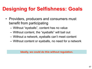 67
Designing for Selfishness: Goals
• Providers, producers and consumers must
benefit from participating
– Without “eyeballs”, content has no value
– Without content, the “eyeballs” will bail out
– Without a network, eyeballs can’t meet content
– Without content or eyeballs, no need for a network
Ideally, we could do this without regulation.
 