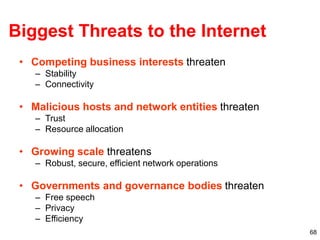 68
Biggest Threats to the Internet
• Competing business interests threaten
– Stability
– Connectivity
• Malicious hosts and network entities threaten
– Trust
– Resource allocation
• Growing scale threatens
– Robust, secure, efficient network operations
• Governments and governance bodies threaten
– Free speech
– Privacy
– Efficiency
 