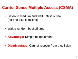 7
Carrier Sense Multiple Access (CSMA)
• Listen to medium and wait until it is free
(no one else is talking)
• Wait a random backoff time
• Advantage: Simple to implement
• Disadvantage: Cannot recover from a collision
 