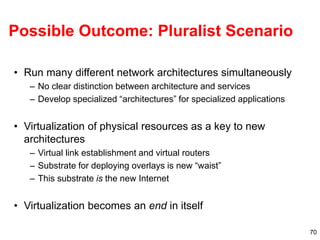 70
Possible Outcome: Pluralist Scenario
• Run many different network architectures simultaneously
– No clear distinction between architecture and services
– Develop specialized “architectures” for specialized applications
• Virtualization of physical resources as a key to new
architectures
– Virtual link establishment and virtual routers
– Substrate for deploying overlays is new “waist”
– This substrate is the new Internet
• Virtualization becomes an end in itself
 