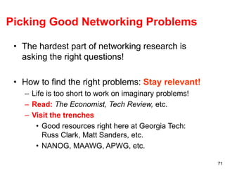 71
Picking Good Networking Problems
• The hardest part of networking research is
asking the right questions!
• How to find the right problems: Stay relevant!
– Life is too short to work on imaginary problems!
– Read: The Economist, Tech Review, etc.
– Visit the trenches
• Good resources right here at Georgia Tech:
Russ Clark, Matt Sanders, etc.
• NANOG, MAAWG, APWG, etc.
 
