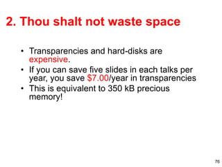 76
2. Thou shalt not waste space
• Transparencies and hard-disks are
expensive.
• If you can save five slides in each talks per
year, you save $7.00/year in transparencies
• This is equivalent to 350 kB precious
memory!
 