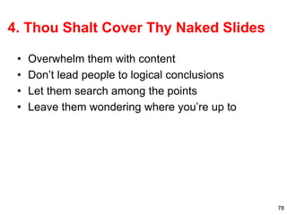 78
4. Thou Shalt Cover Thy Naked Slides
• Overwhelm them with content
• Don’t lead people to logical conclusions
• Let them search among the points
• Leave them wondering where you’re up to
 