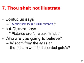 81
7. Thou shalt not illustrate
• Confucius says
–``A picture is a 1000 words,''
• but Dijkstra says
–``Pictures are for weak minds.'‘
• Who are you going to believe?
– Wisdom from the ages or
– the person who first counted goto's?
 