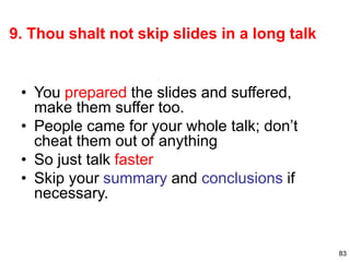 83
9. Thou shalt not skip slides in a long talk
• You prepared the slides and suffered,
make them suffer too.
• People came for your whole talk; don’t
cheat them out of anything
• So just talk faster
• Skip your summary and conclusions if
necessary.
 