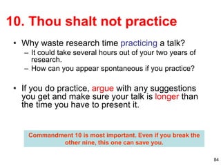 84
10. Thou shalt not practice
• Why waste research time practicing a talk?
– It could take several hours out of your two years of
research.
– How can you appear spontaneous if you practice?
• If you do practice, argue with any suggestions
you get and make sure your talk is longer than
the time you have to present it.
Commandment 10 is most important. Even if you break the
other nine, this one can save you.
 