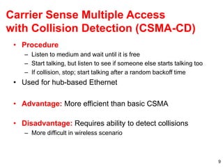 9
Carrier Sense Multiple Access
with Collision Detection (CSMA-CD)
• Procedure
– Listen to medium and wait until it is free
– Start talking, but listen to see if someone else starts talking too
– If collision, stop; start talking after a random backoff time
• Used for hub-based Ethernet
• Advantage: More efficient than basic CSMA
• Disadvantage: Requires ability to detect collisions
– More difficult in wireless scenario
 