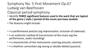 Symphony No. 5 First Movement Op.67
Ludwig van Beethoven
Classical period symphony
• Identify THREE significant features used in the work that are typical
of the genre / style / period of the music you have studied.
• The features might include:
• • a performance practice (eg improvisation, inclusion of cadenzas)
• • an authentic method of transmission of the music (eg live
performance, audio recording)
• • a characteristic of the instruments used (eg acoustic, electric)
• • a rhythmic convention (eg swung or double-dotted quavers).
 