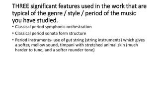 THREE significant features used in the work that are
typical of the genre / style / period of the music
you have studied.
• Classical period symphonic orchestration
• Classical period sonata form structure
• Period instruments- use of gut string (string instruments) which gives
a softer, mellow sound, timpani with stretched animal skin (much
harder to tune, and a softer rounder tone)
 