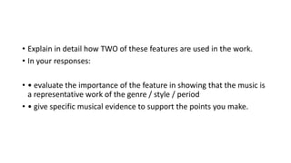 • Explain in detail how TWO of these features are used in the work.
• In your responses:
• • evaluate the importance of the feature in showing that the music is
a representative work of the genre / style / period
• • give specific musical evidence to support the points you make.
 