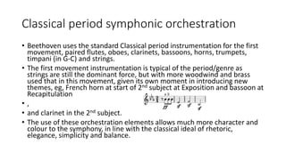 Classical period symphonic orchestration
• Beethoven uses the standard Classical period instrumentation for the first
movement, paired flutes, oboes, clarinets, bassoons, horns, trumpets,
timpani (in G-C) and strings.
• The first movement instrumentation is typical of the period/genre as
strings are still the dominant force, but with more woodwind and brass
used that in this movement, given its own moment in introducing new
themes, eg, French horn at start of 2nd subject at Exposition and bassoon at
Recapitulation
• ,
• and clarinet in the 2nd subject.
• The use of these orchestration elements allows much more character and
colour to the symphony, in line with the classical ideal of rhetoric,
elegance, simplicity and balance.
 