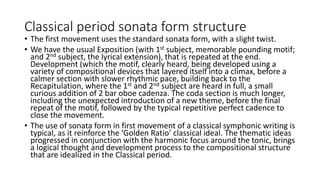 Classical period sonata form structure
• The first movement uses the standard sonata form, with a slight twist.
• We have the usual Exposition (with 1st subject, memorable pounding motif;
and 2nd subject, the lyrical extension), that is repeated at the end.
Development (which the motif, clearly heard, being developed using a
variety of compositional devices that layered itself into a climax, before a
calmer section with slower rhythmic pace, building back to the
Recapitulation, where the 1st and 2nd subject are heard in full, a small
curious addition of 2 bar oboe cadenza. The coda section is much longer,
including the unexpected introduction of a new theme, before the final
repeat of the motif, followed by the typical repetitive perfect cadence to
close the movement.
• The use of sonata form in first movement of a classical symphonic writing is
typical, as it reinforce the ‘Golden Ratio’ classical ideal. The thematic ideas
progressed in conjunction with the harmonic focus around the tonic, brings
a logical thought and development process to the compositional structure
that are idealized in the Classical period.
 