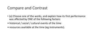 Compare and Contrast
• (a) Choose one of the works, and explain how its first performance
was affected by ONE of the following factors:
• historical / social / cultural events of the time
• resources available at the time (eg instruments).
 