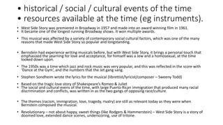 • historical / social / cultural events of the time
• resources available at the time (eg instruments).
• West Side Story was premiered in Broadway in 1957 and made into an award winning film in 1961.
• It became one of the longest running Broadway shows. It won multiple awards.
• This musical was affected by a variety of contemporary social cultural factors, which was one of the many
reasons that made West Side Story so popular and longstanding.
• Bernstein had experience writing musicals before, but with West Side Story, it brings a personal touch that
emphasized the yearning for love and acceptance, for himself was a Jew and a homosexual, at the time
looked down upon.
• The 1950s was a time which jazz and rock music was very popular, and this was reflected in the score with
‘Dance at the Gym’, and the numbers that the Jet gang sang.
• Stephen Sondheim wrote the lyrics for the musical (librettist/lyricist/composer – Sweeny Todd)
• Based on the tragic love story of Shakespeare’s Romeo & Juliet
• The social and cultural evens of the time, with large Puerto Rican immigration that produced many racial
discrimination and conflicts, was written in as the two gangs of opposing race/culture.
• The themes (racism, immigration, love, tragedy, rivalry) are still as relevant today as they were when
Bernstein composed the musical.
• Revolutionary – not about happy, sweet things (like Rodgers & Hammerstein) – West Side Story is a story of
doomed love, extended dance scenes, underscoring, use of tritone.
 