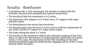 Tonality - Beethoven
• In Symphony No. 5, first movement, the tonality is related with the
thematic structure that exemplify the classical sonata form.
• The tonality of the first movement is in C minor.
• The Exposition, first subject is in C minor tonic, 2nd subject in Eb major
(relative major)
• The Development saw various key transitions.
• The Recapitulation saw the tonic C minor returns with the restatement of
the motif, and the 2nd subject in C major (tonic major)
• The Coda ending the piece in C minor
• The tonality in this movement reflects the schematic working of the main
ideas, as well as for the listeners to understand the significance of musical
events, in this case, the importance of the ‘fate knocking on the door’
motif presented throughout reinforced the engaging nature of the C minor
tonality within the piece.
 