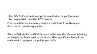 • Identify ONE element, compositional device, or performance
technique that is used in BOTH works.
Choose a different element / device / technique from those you
discussed in previous questions.
Discuss ONE similarity OR difference in the way this element /device /
technique has been used in the works. Give specific evidence from
each work to support the points you make
 