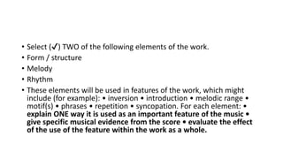 • Select (✔) TWO of the following elements of the work.
• Form / structure
• Melody
• Rhythm
• These elements will be used in features of the work, which might
include (for example): • inversion • introduction • melodic range •
motif(s) • phrases • repetition • syncopation. For each element: •
explain ONE way it is used as an important feature of the music •
give specific musical evidence from the score • evaluate the effect
of the use of the feature within the work as a whole.
 