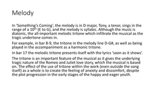 Melody
In ‘Something’s Coming’, the melody is in D major, Tony, a tenor, sings in the
range of a 10th (E to G), and the melody is syllabic. Although the music is
diatonic, the all-important melodic tritone which infiltrate the musical as the
tragic undertone comes in.
For example, in bar 8-9, the tritone in the melody line D-G#, as well as being
played in the accompaniment as a harmonic tritone.
In bar 17 the melodic tritone presents itself with the lyrics ‘soon as it shows’.
The tritone is an important feature of the musical as it gives the underlying
tragic nature of the Romeo and Juliet love story, which the musical is based
on. The effect of the use of tritone within the work (even outside the song
itself) as a whole is to create the feeling of anxiety and discomfort, despite
the plot progression in the early stages of the happy and eager youth.
 
