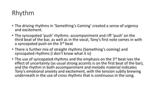 Rhythm
• The driving rhythms in ‘Something’s Coming’ created a sense of urgency
and excitement.
• The syncopated ‘push’ rhythms- accompaniment and riff ‘push’ on the
third beat of the bar, as well as in the vocal, Tony’s first note comes in with
a syncopated push on the 3rd beat
• There is further mix of straight rhythms (Something’s coming) and
syncopated rhythms (I don’t know what it is)
• The use of syncopated rhythms and the emphasis on the 3rd beat ives the
effect of uncertainty (as usual strong accents is on the first beat of the bar),
and the rhythm in both accompaniment and melodic material indicates
Tony’s emotional anxiety and excitement, with the tension subtly brewing
underneath in the use of cross rhythms that is continuous in the song.
 