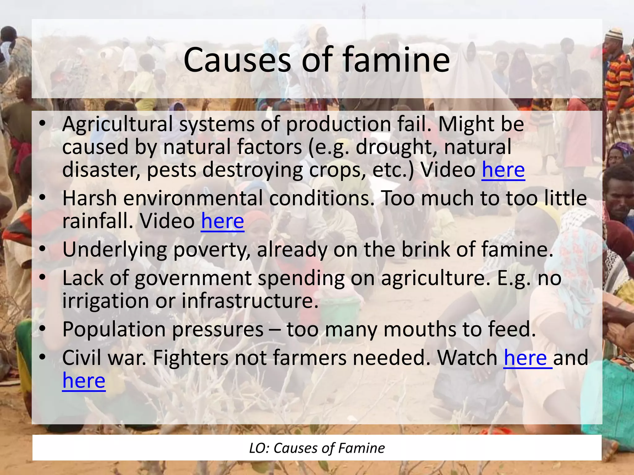 Causes of famine
• Agricultural systems of production fail. Might be
caused by natural factors (e.g. drought, natural
disaster, pests destroying crops, etc.) Video here
• Harsh environmental conditions. Too much to too little
rainfall. Video here
• Underlying poverty, already on the brink of famine.
• Lack of government spending on agriculture. E.g. no
irrigation or infrastructure.
• Population pressures – too many mouths to feed.
• Civil war. Fighters not farmers needed. Watch here and
here
LO: Causes of Famine
 